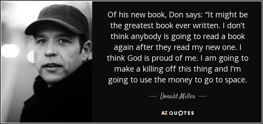 Of his new book, Don says: “It might be the greatest book ever written. I don’t think anybody is going to read a book again after they read my new one. I think God is proud of me. I am going to make a killing off this thing and I’m going to use the money to go to space. - Donald Miller