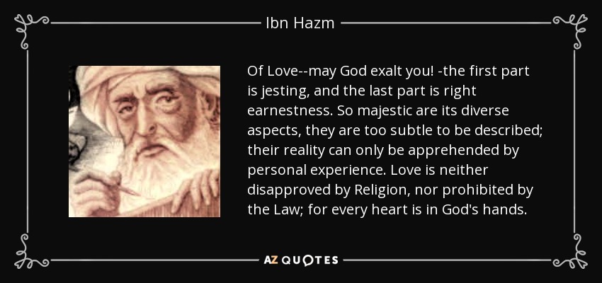 Of Love--may God exalt you! -the first part is jesting, and the last part is right earnestness. So majestic are its diverse aspects, they are too subtle to be described; their reality can only be apprehended by personal experience. Love is neither disapproved by Religion, nor prohibited by the Law; for every heart is in God's hands. - Ibn Hazm