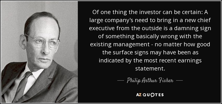 Of one thing the investor can be certain: A large company's need to bring in a new chief executive from the outside is a damning sign of something basically wrong with the existing management - no matter how good the surface signs may have been as indicated by the most recent earnings statement. - Philip Arthur Fisher