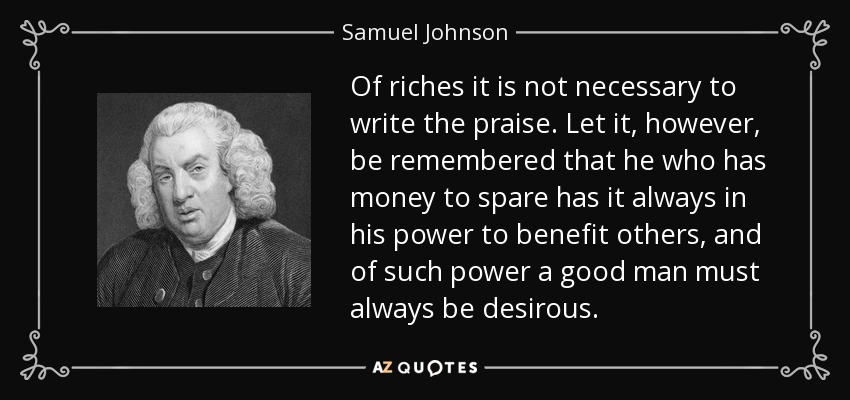 De las riquezas no es necesario escribir elogios. Recordemos, sin embargo, que quien tiene dinero de sobra tiene siempre en su poder beneficiar a otros, y de tal poder un buen hombre debe estar siempre deseoso. - Samuel Johnson