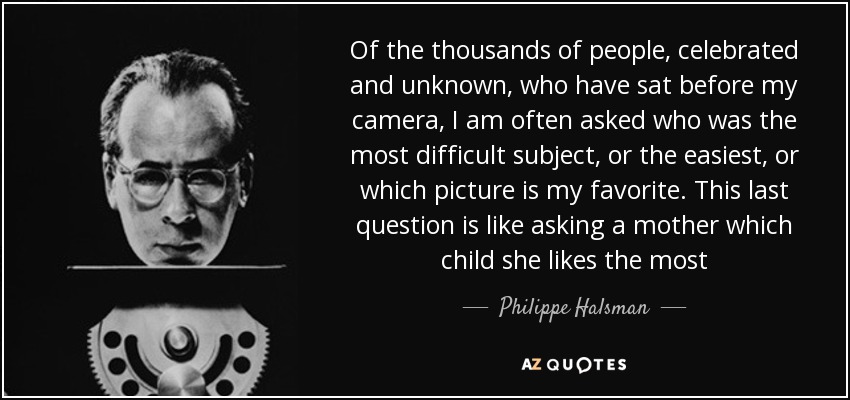 Of the thousands of people, celebrated and unknown, who have sat before my camera, I am often asked who was the most difficult subject, or the easiest, or which picture is my favorite. This last question is like asking a mother which child she likes the most - Philippe Halsman