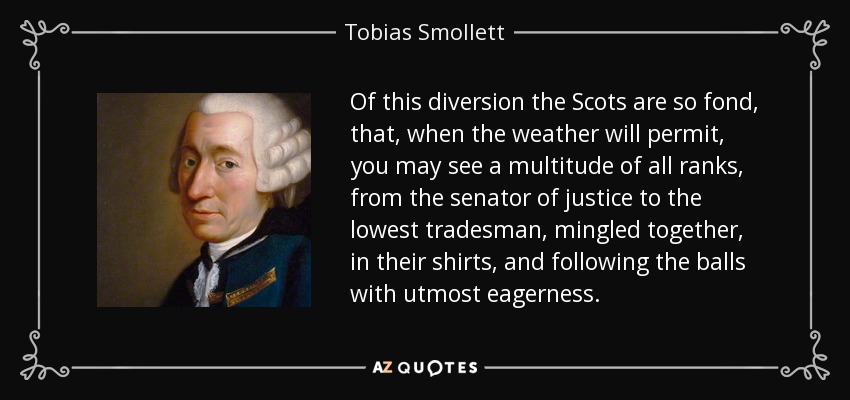 Of this diversion the Scots are so fond, that, when the weather will permit, you may see a multitude of all ranks, from the senator of justice to the lowest tradesman, mingled together, in their shirts, and following the balls with utmost eagerness. - Tobias Smollett