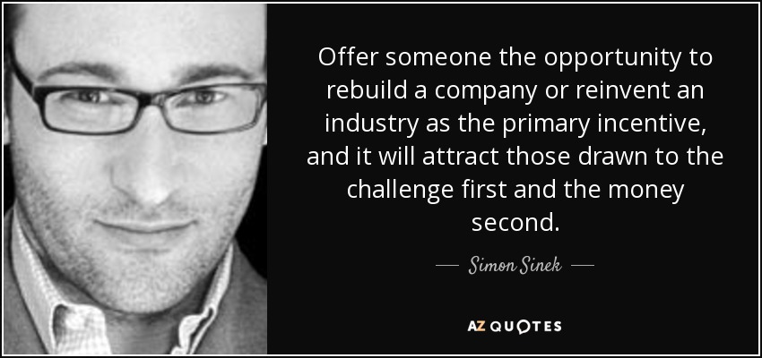 Offer someone the opportunity to rebuild a company or reinvent an industry as the primary incentive, and it will attract those drawn to the challenge first and the money second. - Simon Sinek