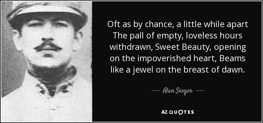 Oft as by chance, a little while apart The pall of empty, loveless hours withdrawn, Sweet Beauty, opening on the impoverished heart, Beams like a jewel on the breast of dawn. - Alan Seeger