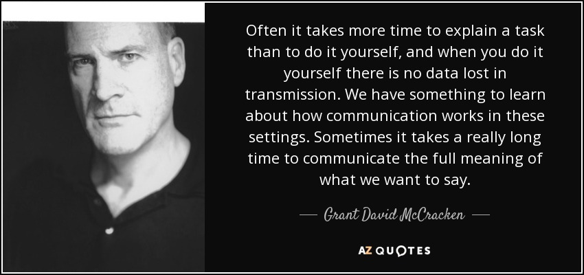 Often it takes more time to explain a task than to do it yourself, and when you do it yourself there is no data lost in transmission. We have something to learn about how communication works in these settings. Sometimes it takes a really long time to communicate the full meaning of what we want to say. - Grant David McCracken