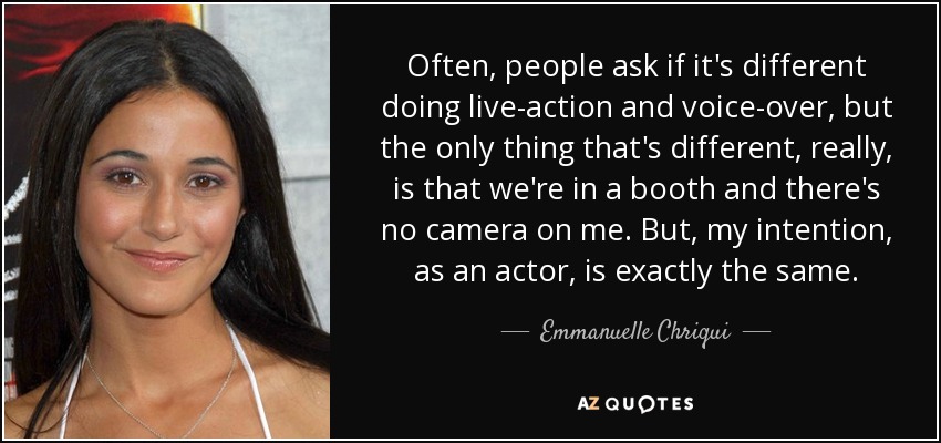 Often, people ask if it's different doing live-action and voice-over, but the only thing that's different, really, is that we're in a booth and there's no camera on me. But, my intention, as an actor, is exactly the same. - Emmanuelle Chriqui