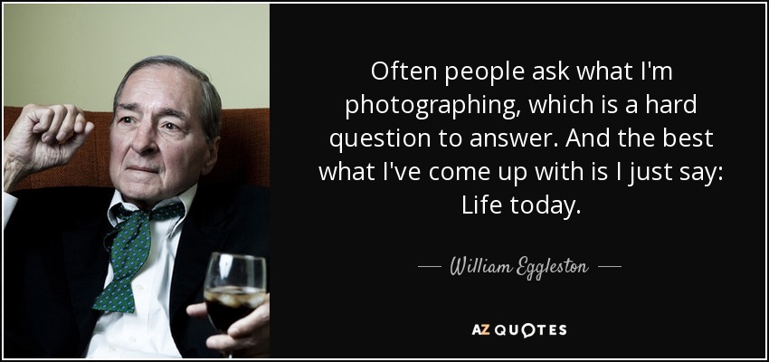 Often people ask what I'm photographing, which is a hard question to answer. And the best what I've come up with is I just say: Life today. - William Eggleston