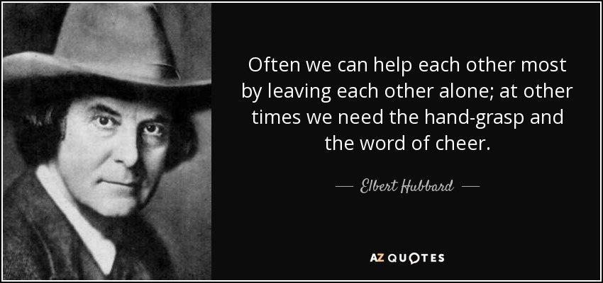 Often we can help each other most by leaving each other alone; at other times we need the hand-grasp and the word of cheer. - Elbert Hubbard