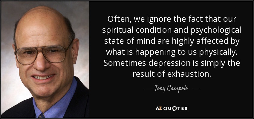 Often, we ignore the fact that our spiritual condition and psychological state of mind are highly affected by what is happening to us physically. Sometimes depression is simply the result of exhaustion. - Tony Campolo