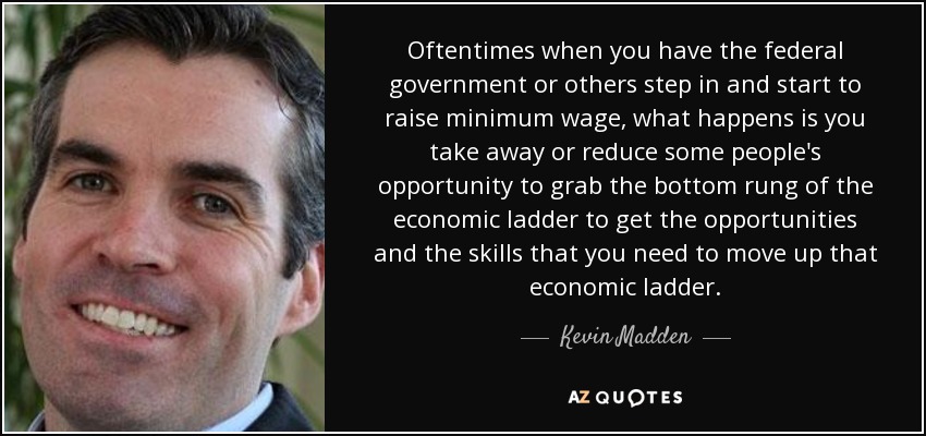 Oftentimes when you have the federal government or others step in and start to raise minimum wage, what happens is you take away or reduce some people's opportunity to grab the bottom rung of the economic ladder to get the opportunities and the skills that you need to move up that economic ladder. - Kevin Madden