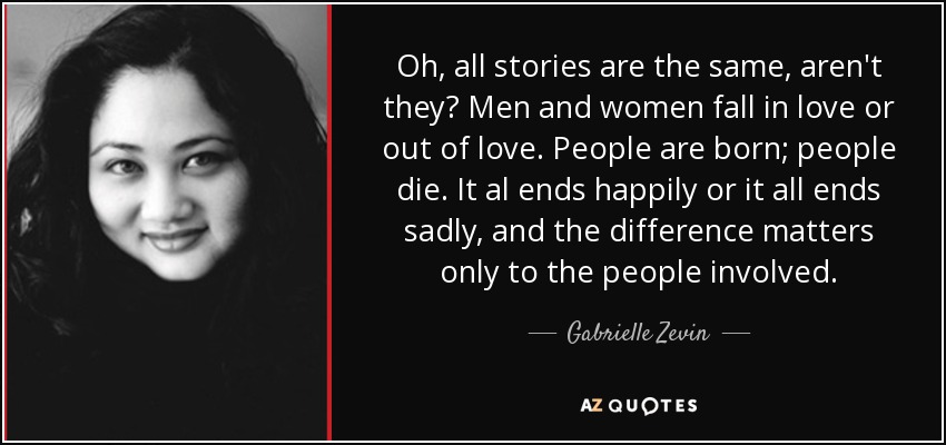 Oh, all stories are the same, aren't they? Men and women fall in love or out of love. People are born; people die. It al ends happily or it all ends sadly, and the difference matters only to the people involved. - Gabrielle Zevin
