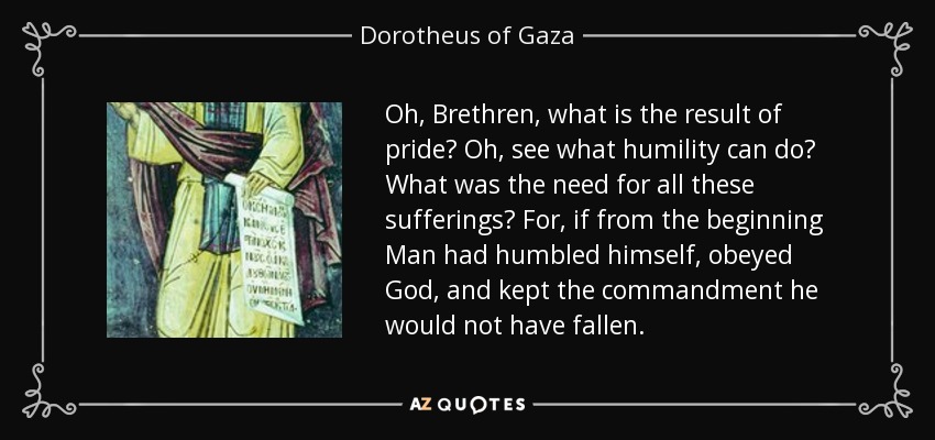 Oh, Brethren, what is the result of pride? Oh, see what humility can do? What was the need for all these sufferings? For, if from the beginning Man had humbled himself, obeyed God, and kept the commandment he would not have fallen. - Dorotheus of Gaza