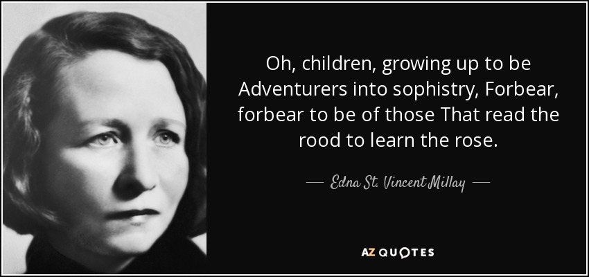 Oh, children, growing up to be Adventurers into sophistry, Forbear, forbear to be of those That read the rood to learn the rose. - Edna St. Vincent Millay