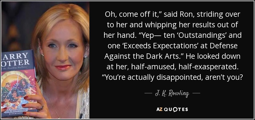 Oh, come off it,” said Ron, striding over to her and whipping her results out of her hand. “Yep— ten ‘Outstandings’ and one ‘Exceeds Expectations’ at Defense Against the Dark Arts.” He looked down at her, half-amused, half-exasperated. “You’re actually disappointed, aren’t you? - J. K. Rowling