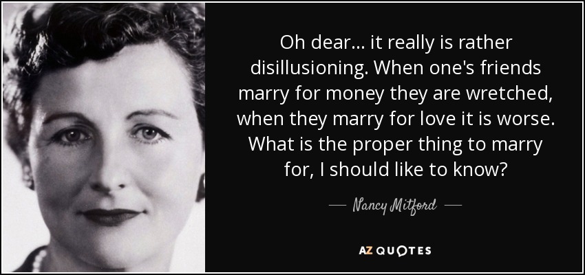 Oh dear... it really is rather disillusioning. When one's friends marry for money they are wretched, when they marry for love it is worse. What is the proper thing to marry for, I should like to know? - Nancy Mitford