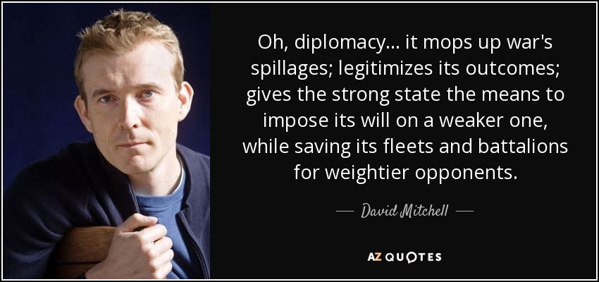 Oh, la diplomacia... limpia los derrames de la guerra; legitima sus resultados; proporciona al Estado fuerte los medios para imponer su voluntad a otro más débil, mientras guarda sus flotas y batallones para oponentes de mayor peso. - David Mitchell