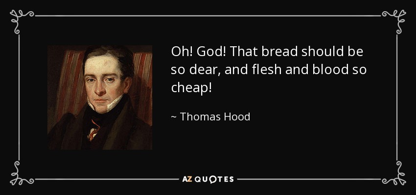 Oh! God! That bread should be so dear, and flesh and blood so cheap! - Thomas Hood