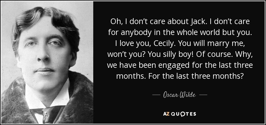 Oh, I don’t care about Jack. I don’t care for anybody in the whole world but you. I love you, Cecily. You will marry me, won’t you? You silly boy! Of course. Why, we have been engaged for the last three months. For the last three months? - Oscar Wilde