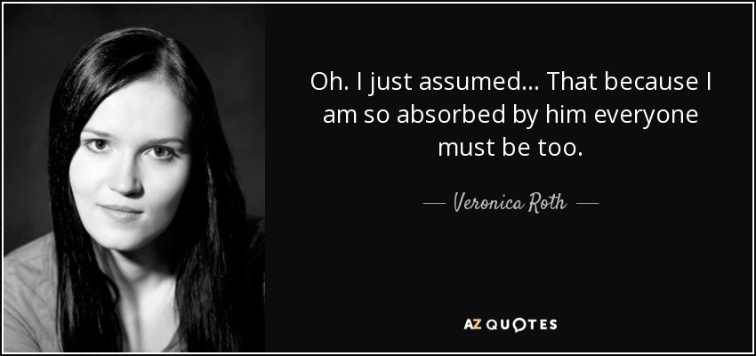 Oh. I just assumed... That because I am so absorbed by him everyone must be too. - Veronica Roth