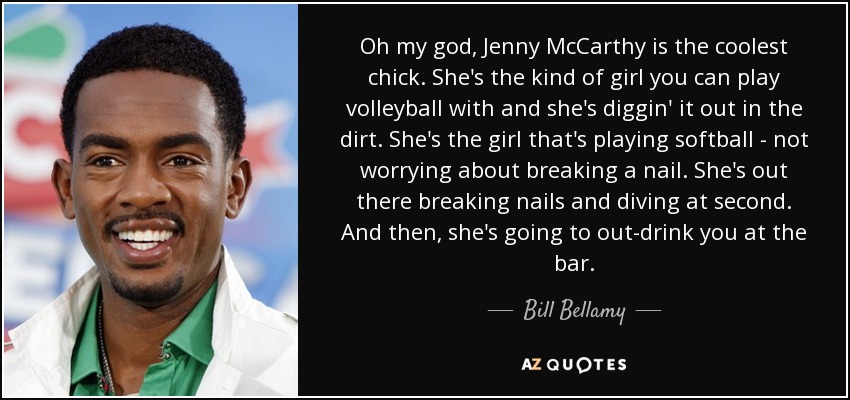 Oh my god, Jenny McCarthy is the coolest chick. She's the kind of girl you can play volleyball with and she's diggin' it out in the dirt. She's the girl that's playing softball - not worrying about breaking a nail. She's out there breaking nails and diving at second. And then, she's going to out-drink you at the bar. - Bill Bellamy