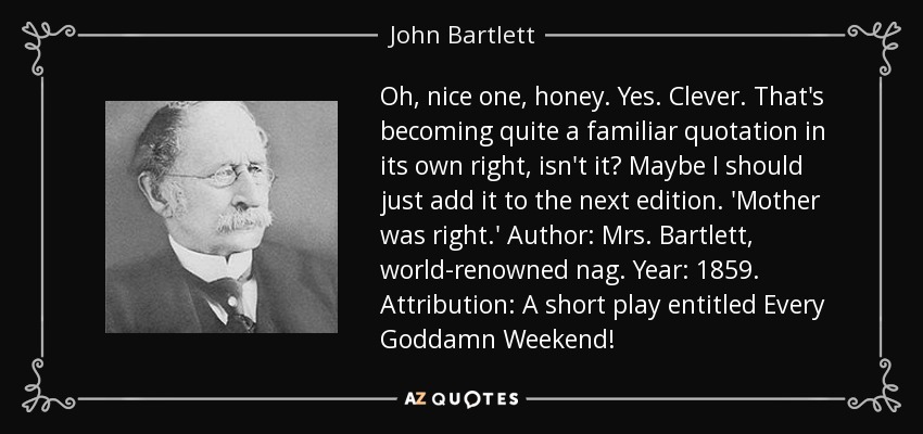 Oh, nice one, honey. Yes. Clever. That's becoming quite a familiar quotation in its own right, isn't it? Maybe I should just add it to the next edition. 'Mother was right.' Author: Mrs. Bartlett, world-renowned nag. Year: 1859. Attribution: A short play entitled Every Goddamn Weekend! - John Bartlett