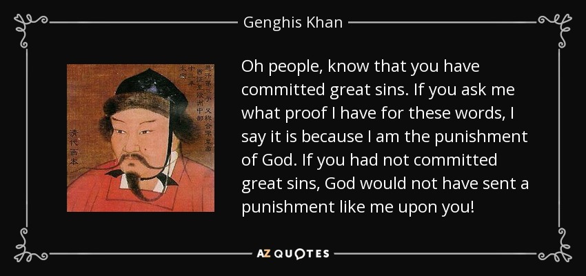 Oh people, know that you have committed great sins. If you ask me what proof I have for these words, I say it is because I am the punishment of God. If you had not committed great sins, God would not have sent a punishment like me upon you! - Genghis Khan