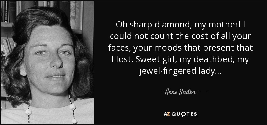 Oh sharp diamond, my mother! I could not count the cost of all your faces, your moods that present that I lost. Sweet girl, my deathbed, my jewel-fingered lady... - Anne Sexton