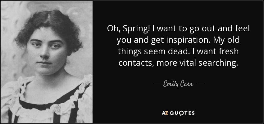 Oh, Spring! I want to go out and feel you and get inspiration. My old things seem dead. I want fresh contacts, more vital searching. - Emily Carr