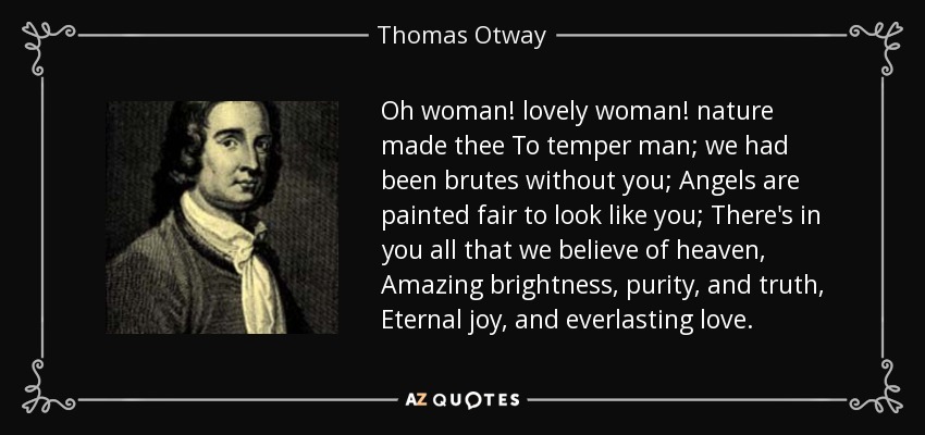 Oh woman! lovely woman! nature made thee To temper man; we had been brutes without you; Angels are painted fair to look like you; There's in you all that we believe of heaven, Amazing brightness, purity, and truth, Eternal joy, and everlasting love. - Thomas Otway