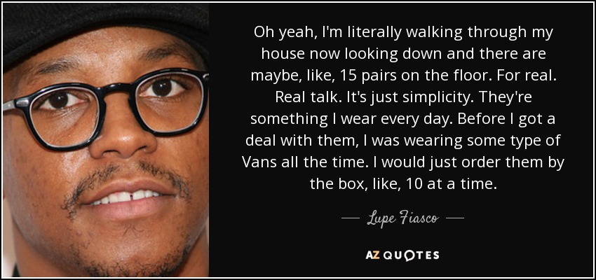 Oh yeah, I'm literally walking through my house now looking down and there are maybe, like, 15 pairs on the floor. For real. Real talk. It's just simplicity. They're something I wear every day. Before I got a deal with them, I was wearing some type of Vans all the time. I would just order them by the box, like, 10 at a time. - Lupe Fiasco