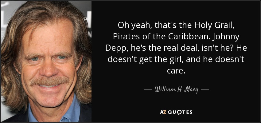 Oh sí, ese es el Santo Grial, Piratas del Caribe. Johnny Depp, él es el verdadero negocio, ¿no? No consigue a la chica, y no le importa. - William H. Macy