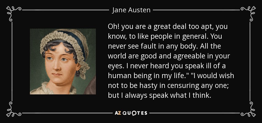 Oh! you are a great deal too apt, you know, to like people in general. You never see fault in any body. All the world are good and agreeable in your eyes. I never heard you speak ill of a human being in my life.