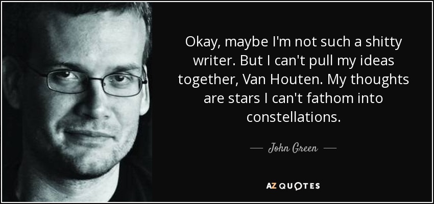 Okay, maybe I'm not such a shitty writer. But I can't pull my ideas together, Van Houten. My thoughts are stars I can't fathom into constellations. - John Green