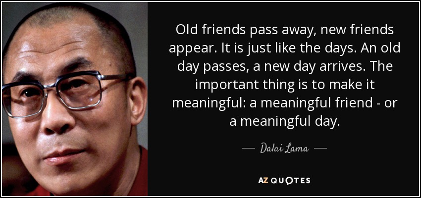 Viejos amigos se van, nuevos amigos aparecen. Es como los días. Un viejo día pasa, un nuevo día llega. Lo importante es que sea significativo: un amigo significativo, o un día significativo. - Dalai Lama