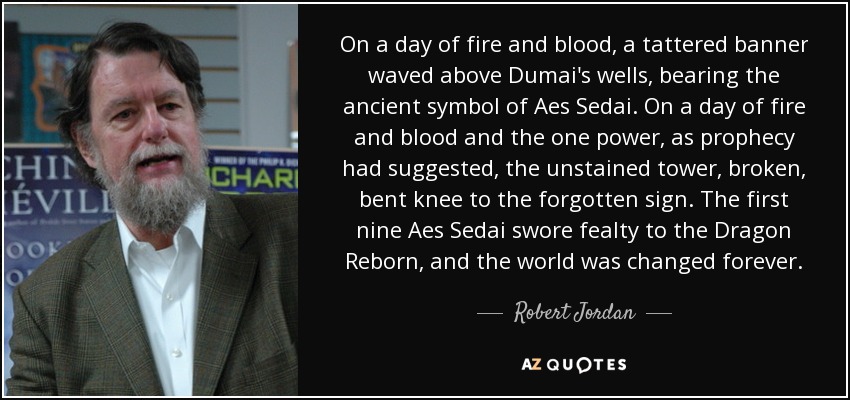 On a day of fire and blood, a tattered banner waved above Dumai's wells, bearing the ancient symbol of Aes Sedai. On a day of fire and blood and the one power, as prophecy had suggested, the unstained tower, broken, bent knee to the forgotten sign. The first nine Aes Sedai swore fealty to the Dragon Reborn, and the world was changed forever. - Robert Jordan