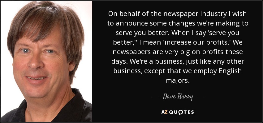 On behalf of the newspaper industry I wish to announce some changes we're making to serve you better. When I say 'serve you better,'' I mean 'increase our profits.' We newspapers are very big on profits these days. We're a business, just like any other business, except that we employ English majors. - Dave Barry
