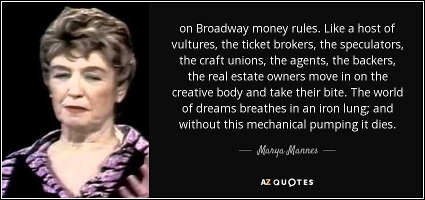 on Broadway money rules. Like a host of vultures, the ticket brokers, the speculators, the craft unions, the agents, the backers, the real estate owners move in on the creative body and take their bite. The world of dreams breathes in an iron lung; and without this mechanical pumping it dies. - Marya Mannes