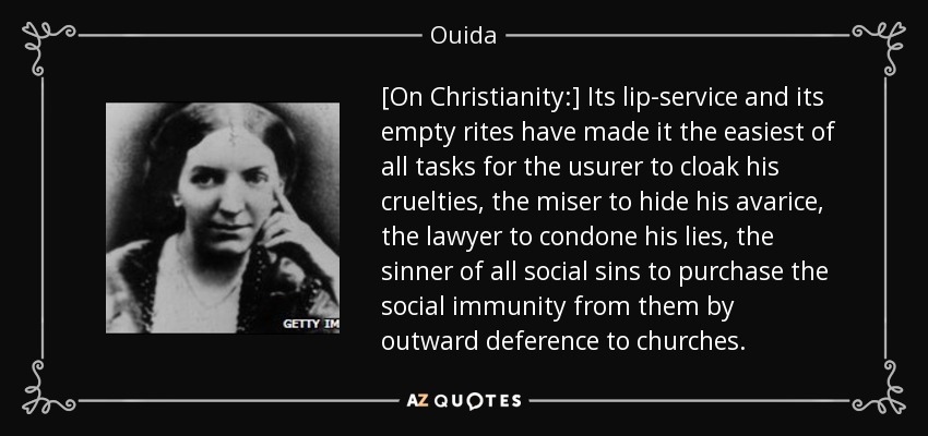 [Sobre el cristianismo:] Su palabrería y sus ritos vacíos han hecho que sea la más fácil de todas las tareas para el usurero encubrir sus crueldades, el avaro ocultar su avaricia, el abogado condonar sus mentiras, el pecador de todos los pecados sociales para comprar la inmunidad social de ellos por deferencia externa a las iglesias. - Ouida