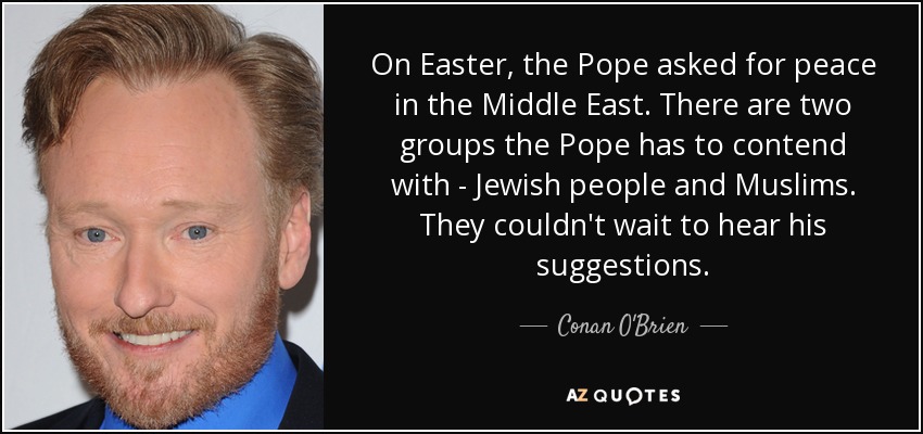 On Easter, the Pope asked for peace in the Middle East. There are two groups the Pope has to contend with - Jewish people and Muslims. They couldn't wait to hear his suggestions. - Conan O'Brien