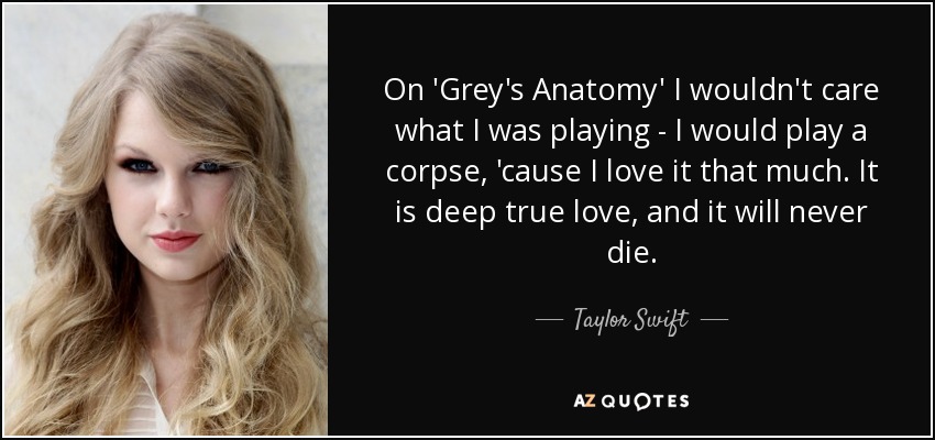 On 'Grey's Anatomy' I wouldn't care what I was playing - I would play a corpse, 'cause I love it that much. It is deep true love, and it will never die. - Taylor Swift
