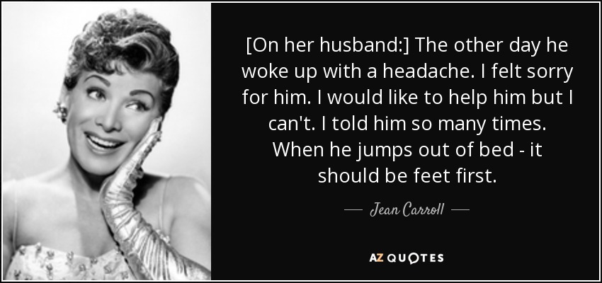 [On her husband:] The other day he woke up with a headache. I felt sorry for him. I would like to help him but I can't. I told him so many times. When he jumps out of bed - it should be feet first. - Jean Carroll