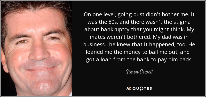 On one level, going bust didn't bother me. It was the 80s, and there wasn't the stigma about bankruptcy that you might think. My mates weren't bothered. My dad was in business.. he knew that it happened, too. He loaned me the money to bail me out, and I got a loan from the bank to pay him back. - Simon Cowell