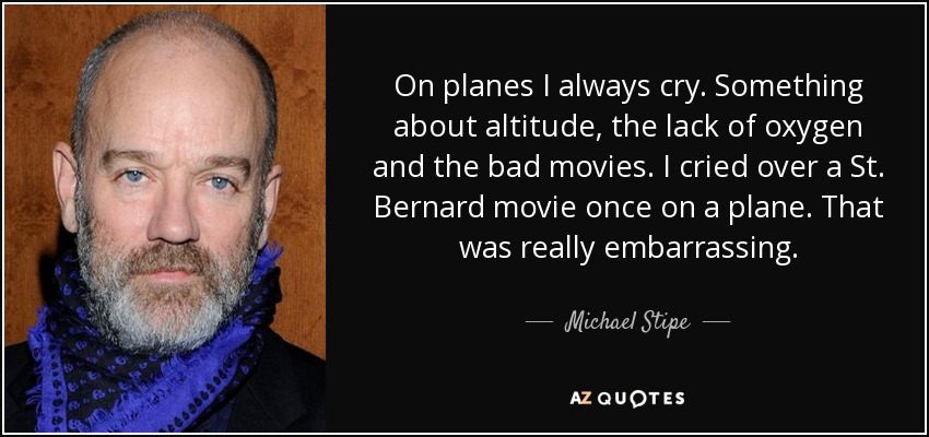 On planes I always cry. Something about altitude, the lack of oxygen and the bad movies. I cried over a St. Bernard movie once on a plane. That was really embarrassing. - Michael Stipe