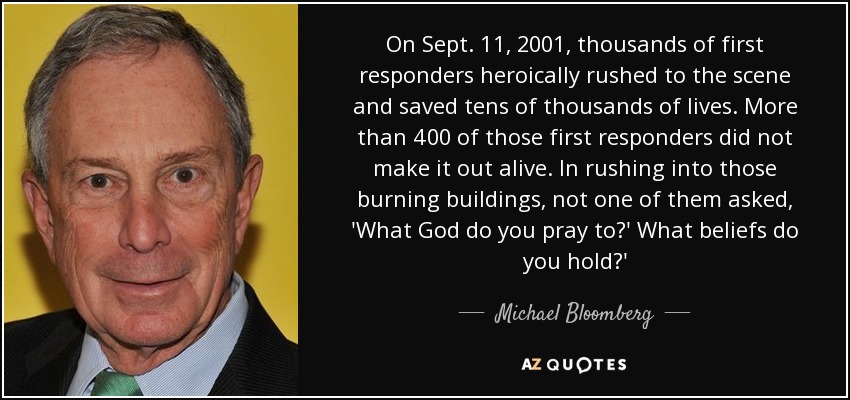 El 11 de septiembre de 2001, miles de socorristas acudieron heroicamente al lugar de los hechos y salvaron decenas de miles de vidas. Más de 400 de ellos no salieron con vida. Al entrar en esos edificios en llamas, ninguno de ellos preguntó: "¿A qué Dios rezas? ¿Qué creencias tienes?" - Michael Bloomberg