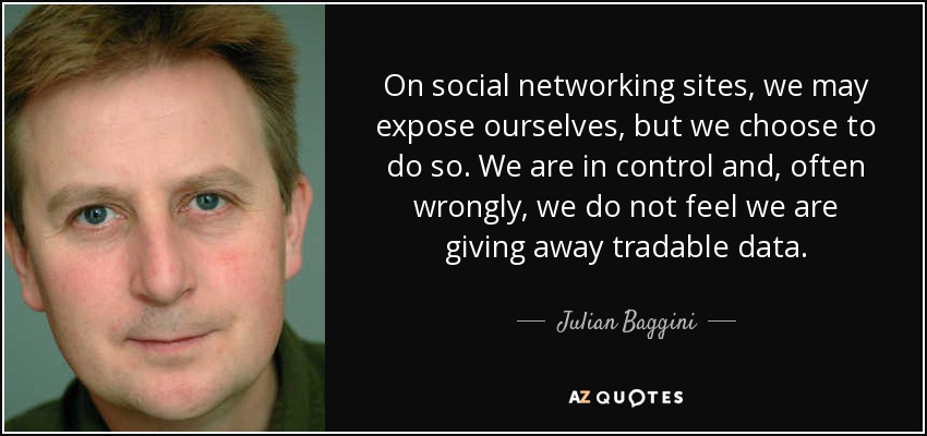 On social networking sites, we may expose ourselves, but we choose to do so. We are in control and, often wrongly, we do not feel we are giving away tradable data. - Julian Baggini