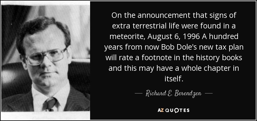 On the announcement that signs of extra terrestrial life were found in a meteorite, August 6, 1996 A hundred years from now Bob Dole's new tax plan will rate a footnote in the history books and this may have a whole chapter in itself. - Richard E. Berendzen