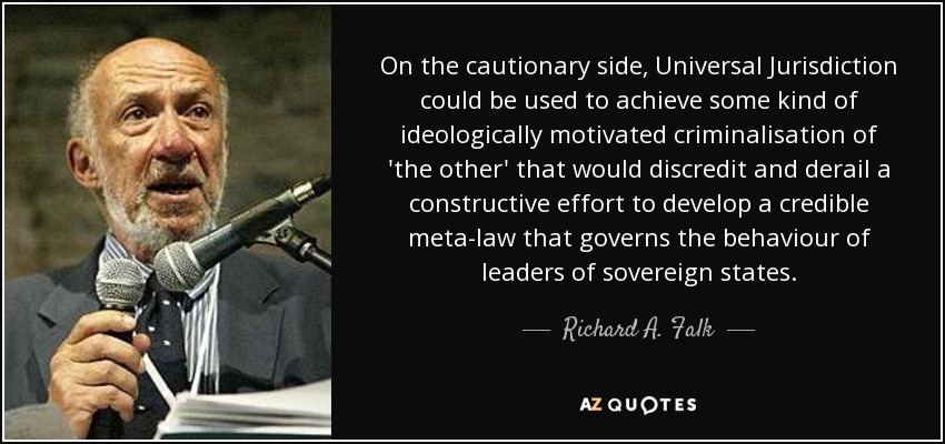 On the cautionary side, Universal Jurisdiction could be used to achieve some kind of ideologically motivated criminalisation of 'the other' that would discredit and derail a constructive effort to develop a credible meta-law that governs the behaviour of leaders of sovereign states. - Richard A. Falk