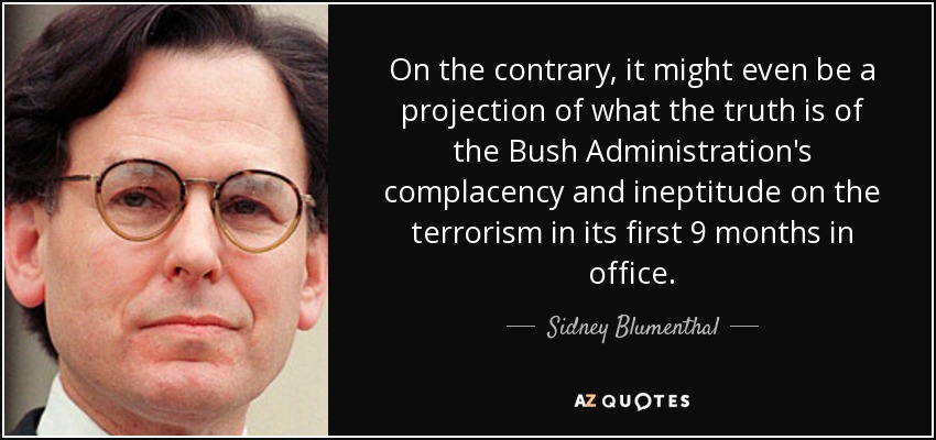 On the contrary, it might even be a projection of what the truth is of the Bush Administration's complacency and ineptitude on the terrorism in its first 9 months in office. - Sidney Blumenthal