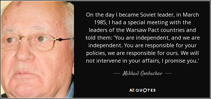 El día que me convertí en líder soviético, en marzo de 1985, tuve una reunión especial con los líderes de los países del Pacto de Varsovia y les dije: Vosotros sois independientes y nosotros también. Vosotros sois responsables de vuestra política, nosotros somos responsables de la nuestra. No intervendremos en vuestros asuntos, os lo prometo". - Mijaíl Gorbachov