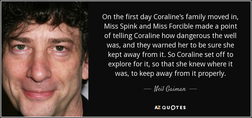 On the first day Coraline's family moved in, Miss Spink and Miss Forcible made a point of telling Coraline how dangerous the well was, and they warned her to be sure she kept away from it. So Coraline set off to explore for it, so that she knew where it was, to keep away from it properly. - Neil Gaiman